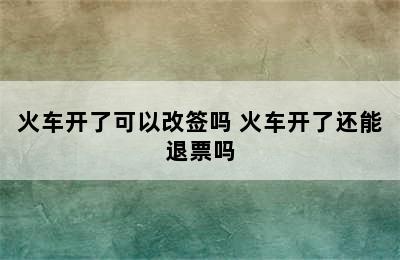 火车开了可以改签吗 火车开了还能退票吗